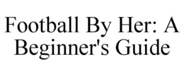 FOOTBALL BY HER: A BEGINNER'S GUIDE trademark