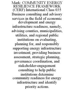 MARK: COMMUNITY ENERGY RESILIENCE FRAMEWORK (CERF) INTERNATIONAL CLASS 035  BUSINESS CONSULTING AND ADVISORY SERVICES IN THE FIELD OF ECONOMIC DEVELOPMENT AND ENERGY INFRASTRUCTURE READINESS, NAMELY, ADVISING COUNTIES, MUNICIPALITIES, UTILITIES, AND REGIONAL PUBLIC INSTITUTIONS ON EVALUATING, PLANNING FOR, AND RESPONSIBLY SUPPORTING ENERGY INFRASTRUCTURE INVESTMENT; PROVIDING BUSINESS ASSESSMENT, STRATEGIC PLANNING, GOVERNANCE COORDINATION, AND STAKEHOLDER-ENGAGEMENT CONSULTING TO HELP PUBLIC INSTITUTIONS DETERMINE COMMUNITY READINESS FOR ENERGY INFRASTRUCTURE AND IDENTIFY PRIORITY ACTIONS. trademark