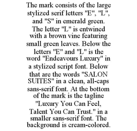 THE MARK CONSISTS OF THE LARGE STYLIZED SERIF LETTERS "E", "L", AND "S" IN EMERALD GREEN. THE LETTER "L" IS ENTWINED WITH A BROWN VINE FEATURING SMALL GREEN LEAVES. BELOW THE LETTERS "E" AND "L" IS THE WORD "ENDEAVOURS LUXURY" IN A STYLIZED SCRIPT FONT. BELOW THAT ARE THE WORDS "SALON SUITES" IN A CLEAN, ALL-CAPS SANS-SERIF FONT. AT THE BOTTOM OF THE MARK IS THE TAGLINE "LUXURY YOU CAN FEEL, TALENT YOU CAN TRUST." IN A SMALLER SANS-SERIF FONT. THE BACKGROUND IS CREAM-COLORED. trademark