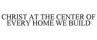 CHRIST AT THE CENTER OF EVERY HOME WE BUILD trademark