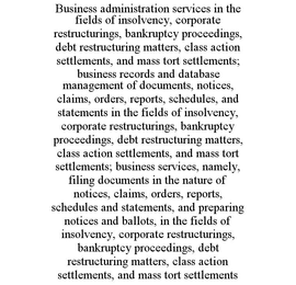 BUSINESS ADMINISTRATION SERVICES IN THE FIELDS OF INSOLVENCY, CORPORATE RESTRUCTURINGS, BANKRUPTCY PROCEEDINGS, DEBT RESTRUCTURING MATTERS, CLASS ACTION SETTLEMENTS, AND MASS TORT SETTLEMENTS; BUSINESS RECORDS AND DATABASE MANAGEMENT OF DOCUMENTS, NOTICES, CLAIMS, ORDERS, REPORTS, SCHEDULES, AND STATEMENTS IN THE FIELDS OF INSOLVENCY, CORPORATE RESTRUCTURINGS, BANKRUPTCY PROCEEDINGS, DEBT RESTRUCTURING MATTERS, CLASS ACTION SETTLEMENTS, AND MASS TORT SETTLEMENTS; BUSINESS SERVICES, NAMELY, FILING DOCUMENTS IN THE NATURE OF NOTICES, CLAIMS, ORDERS, REPORTS, SCHEDULES AND STATEMENTS, AND PREPARING NOTICES AND BALLOTS, IN THE FIELDS OF INSOLVENCY, CORPORATE RESTRUCTURINGS, BANKRUPTCY PROCEEDINGS, DEBT RESTRUCTURING MATTERS, CLASS ACTION SETTLEMENTS, AND MASS TORT SETTLEMENTS trademark