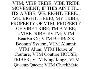 VTM; VIBE TRIBE; VIBE TRIBE MOVEMENT; IF THIS AIN'T IT...; ITS A VIBE; WE. RIGHT. HERE. ; WE. RIGHT. HERE!; MY TRIBE; PROPERTY OF VTM; PROPERTY OF VIBE TRIBE; I'M A VIBE; #VIBETRIBE; #VTM; VTM BEATBOXX; VTM BEATBOXX BOOMIN' SYSTEM; VTM ALUMNI; VTM ALUM; VTM HOUSE OF COUTURE; VTM COUTURE HOUSE; TRIBER; VTM KING/ KINGZ; VTM QUEENZ/QUEEN; VTM CHECKMATE trademark