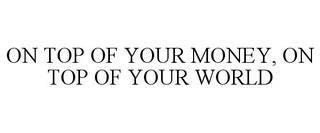 ON TOP OF YOUR MONEY, ON TOP OF YOUR WORLD trademark