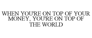 WHEN YOU'RE ON TOP OF YOUR MONEY, YOU'RE ON TOP OF THE WORLD trademark