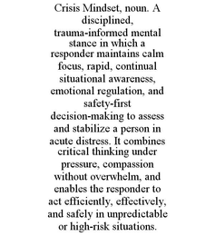 CRISIS MINDSET, NOUN. A DISCIPLINED, TRAUMA-INFORMED MENTAL STANCE IN WHICH A RESPONDER MAINTAINS CALM FOCUS, RAPID, CONTINUAL SITUATIONAL AWARENESS, EMOTIONAL REGULATION, AND SAFETY-FIRST DECISION-MAKING TO ASSESS AND STABILIZE A PERSON IN ACUTE DISTRESS. IT COMBINES CRITICAL THINKING UNDER PRESSURE, COMPASSION WITHOUT OVERWHELM, AND ENABLES THE RESPONDER TO ACT EFFICIENTLY, EFFECTIVELY, AND SAFELY IN UNPREDICTABLE OR HIGH-RISK SITUATIONS. trademark