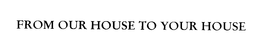 FROM OUR HOUSE TO YOUR HOUSE trademark