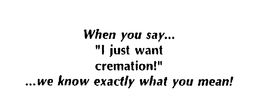 WHEN YOU SAY..."I JUST WANT CREMATION!" ...WE KNOW EXACTLY WHAT YOU MEAN! trademark