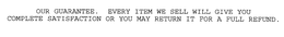 OUR GUARANTEE. EVERY ITEM WE SELL WILL GIVE YOU COMPLETE SATISFACTION OR YOU MAY RETURN IT FOR A FULL REFUND. trademark