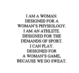 I AM A WOMAN.  DESIGNED FOR A WOMAN'S PHYSIOLOGY.  I AM AN ATHLETE.  DESIGNED FOR THE DEMANDS OF SPORT.  I CAN PLAY.  DESIGNED FOR A WOMAN'S GAME, BECAUSE WE DO SWEAT. trademark