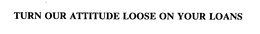 TURN OUR ATTITUDE LOOSE ON YOUR LOANS trademark