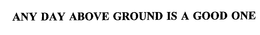 ANY DAY ABOVE GROUND IS A GOOD ONE trademark