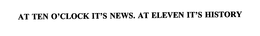 AT TEN O'CLOCK IT'S NEWS.  AT ELEVEN IT'S HISTORY trademark