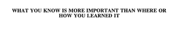WHAT YOU KNOW IS MORE IMPORTANT THAN WHERE OR HOW YOU LEARNED IT trademark