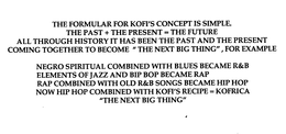 THE FORMULAR FOR KOFI'S CONCEPT IS SIMPLE.  THE PAST + THE PRESENT = THE FUTURE ALL THROUGH HISTORY IT HAS BEEN THE PAST AND THE PRESENT COMING TOGETHER TO BECOME THE NEXT BIG THING" FOR EXAMPLE NEGRO SPIRITUAL COMBINED WITH BLUES BECAME  R & B  ELEMENTS OF JAZZ AND BIP BOP BECAME RAP RAP COMBINED WITH OLD  R & B  SONGS BECAME HIP HOP NOW HIP HOP COMBINED WITH KOFI'S RECIPE = KOFRICA "THE NEXT BIG THING" trademark
