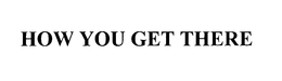 HOW YOU GET THERE trademark