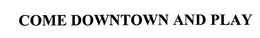 COME DOWNTOWN AND PLAY trademark