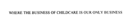 WHERE THE BUSINESS OF CHILDCARE IS OUR ONLY BUSINESS trademark