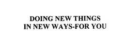 DOING NEW THINGS IN NEW WAYS - FOR YOU trademark