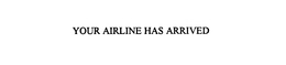 YOUR AIRLINE HAS ARRIVED trademark