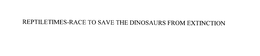 REPTILETIMES-RACE TO SAVE THE DINOSAURS FROM EXTINCTION trademark