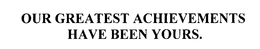 OUR GREATEST ACHIEVEMENTS HAVE BEEN YOURS. trademark