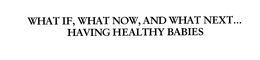 WHAT IF, WHAT NOW, AND WHAT NEXT...HAVING HEALTHY BABIES trademark