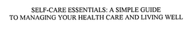 SELF-CARE ESSENTIALS: A SIMPLE GUIDE TOMANAGING YOUR HEALTH CARE AND LIVING WELL trademark