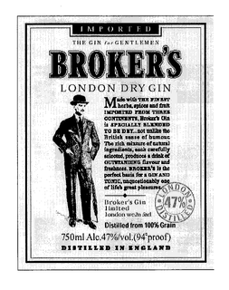 IMPORTED THE GIN FOR GENTLEMEN BROKER'S LONDON DRY GIN MADE WITH THE FINEST HERBS, SPICES AND FRUIT EXPORTED FROM THREE CONTINENTS. BROKER'S GIN IS SPECIALLY BLENDED TO BE DRY ... NOT UNLIKE THE BRITISH SENSE OF HUMOUR. THE RICH MIXTURE OF NATURAL INGREDIENTS, EACH CAREFULLY SELECTED, PRODUCES A DRINK OF OUTSTANDING FLAVOUR AND FRESHNESS. BROKER'S IS THE PERFECT BASIS FOR A GIN AND TONIC, UNQUESTIONABLY ONE OF LIFE'S GREAT PLEASURES. LONDON 47% DISTILLED. BROKER'S GIN LIMITED LONDON WC2N 5AD.  DISTILLED FROM 100% GRAIN. 750 ML ALC. 47%/VOL (94 PROOF). DISTILLED IN ENGLAND trademark