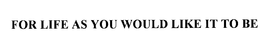 FOR LIFE AS YOU WOULD LIKE IT TO BE trademark