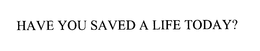 HAVE YOU SAVED A LIFE TODAY? trademark