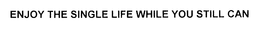 ENJOY THE SINGLE LIFE WHILE YOU STILL CAN trademark