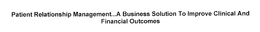 PATIENT RELATIONSHIP MANAGEMENT...A BUSINESS SOLUTION TO IMPROVE CLINICAL AND FINANCIAL OUTCOMES trademark