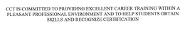 CCT IS COMMITTED TO PROVIDING EXCELLENT CAREER TRAINING WITHIN A PLEASANT PROFESSIONAL ENVIRONMENT AND TO HELP STUDENTS OBTAIN SKILLS AND RECOGNIZE CERTIFICATION trademark