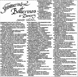 SHIMMERING BALLERINAS & DANCERS CHARACTER COLLECTION SHIMMERING WIND-HARP BUTTERFLIES JALINDA, JALISA, JAHA, JAJA, JELANI & JUMA, THE SHIMMERING WIND-HARP BUTTERFLIES ADORINA, THE ADORING BALLERINA & DANCER AMETHYST DIAMOND SPARKLE, THE DANCER OF SPARKLING JEWELS AMORINA, THE LOVING BALLERINA & DANCER BONNIE THE BOUNDLESSLY BOUNDING BALLERINA & DANCER BREEZARINA, THE BREEZY BALLERINA & DANCER CELESTINA, THE CELESTIAL BALLERINA & DANCER CLARISSINA, THE AIRY BALLERINA & DANCER CLARISSA THE DEFINITE MAYBE BALLERINA CRYSTALINA THE CRYSTAL BALLERINA & DANCER DELIA THE DELIGHTFULLY FLOWERY BALLERINA DESTINA THE INTERNATIONAL PEACE BALLERINA DIAMOND SPARKLE, THE SPARKLING DIAMOND BALLERINA & DANCER ELEGANCIA THE ELEGANT BALLERINA & DANCER EMERALD SPARKLEGLOW, THE DANCER OF SPARKLING EMERALDS FAIRELINA, THE FAIRY BALLERINA & DANCER FLOUNCY THE BOUNCY CLOWN BALLERINA FLOWERYARINA THE FLOWERS EVERYWHERE BALLERINA & DANCER GLIMMERINA THE GLIMMERING BALLERINA GLITTERINA THE GLITTERING BALLERINA GLORIOUS GLORIETTA THE GLORIOUSLY GLORIOUS BALLERINA & DANCER GLOWING JEWEL-SPARKLED BALLERINAS GRACEFULINA, THE GRACEFUL FLOWERS ON THE WIND BALLERINA & DANCER IMAGINA, THE IMAGINATIVE STORYBOOK TELL-ME-A-STORY BALLERINA & DANCER JAMILLIA, THE DANCER IN ALL THE FRAGRANT BLOSSOMS OF SPRING JEWELINA, THE BEJEWELED BALLERINA & THE DANCER SPARKLING WITH JEWELS KATHLINA, THE KINDHEARTED BALLERINA KATERINA SKATERINA, THE SKATING BALLERINA RUFFLINA, THE RUFFLY BALLERINA LACEY, THE CASCADES OF LACE BALLERINA SHIMMER SHIMMERINA, THE SHIMMERING BALLERINA & DANCER OF SHIMMERING LOVE WITH FLOWERS THE SHIMMERINGLY, SERIOUSLY GORGEOUS & COOL BALLERINAS & DANCERS THE SHIMMERINGLY SHIMMERING DANCERS THE LIGHT SHIMMERING ON WATER DANCE ACADEMY, SOMETIMES KNOWN AS THE LIGHT SPARKLING ON WATER DANCE ACADEMY MUSIC SHIMMERINA, THE SHIMMERING MUSIC BALLERINA & DANCER SILVER SHIMMERINA, THE SHIMMERING SILVERY BALLERINA & DANCER GOLDEN SHIMMERINA, THE SHIMMERING GOLDEN BALLERINA & DANCER COPPER BALLERINA, THE SHIMMERING COPPERY BALLERINA & DANCER MOONLIGHT SHIMMERINA, THE SHIMMERING MOONLIGHT BALLERINA & DANCER RAINY SPARKLE SHIMMERINA, THE SHIMMER OF SPARKLING RAIN BALLERINA & DANCER STARLIGHT GLOW SHIMMERINA, THE SHIMMERING GLOW OF STARLIGHT BALLERING & DANCER CARESSINA SHIMMERINA, THE CARESS OF SHIMMERING WINDS BALLERINA & DANCER SPARKLING SNOW SHIMMERINA, THE SHIMMER OF SPARKLING SNOW BALLERINA & DANCER SPLASHERINA SHIMMERINA, THE SHIMMER OF SPLASHING WATERFALLS BALLERINA DANCER BREEZY SHIMMERINA, THE SHIMMERING BREEZES BALLERINA & DANCER MISTI SHIMMERING THE SHIMMERING MIST BALLERINA & DANCER LAUGHING SHIMMERINA, THE SHIMMERING LAUGHTER BALLERINA & DANCER SPARKLING RAINFALL SHIMMERINA THE SHIMMERING RAINDROPS BALLERINA RUSHING RIVER SHIMMERINA, THE SHIMMERING RIVERS BALLERINA RUSHING RIVER SHIMMERINA, THE SHIMMERING RIVERS BALLERINA SPARKLINGLAKE SHIMMERINA, THE SHIMMERING LAKES BALLERINA LIGHTERINA, THE DANCING LIGHTLY LIGHT-HEARTED DANCER LACEY LACERINA, THE CASCADES OF LACE BALLERINA & DANCER LUMINESSA, THE DANCER OF LUMIA MELODY (OR MELODINA) THE MELODIOUS BALLERINA & DANCER OF A THOUSAND MELODIES PEONYARINA, THE PEONY BALLERINA & DANCER OF BLOSSOMING PEONIES PETALIA, THE PETALSHOWER BALLERINA PETALINA DANCER IN A SHOWERSOF PETALS ROSALIA, THE FRAGRANT ROSES BALLERINA & DANCER RAINSHOWERINA, THE AFTER-THE-RAIN RAINBOW BALLERINA & DANCER RUBY SPARKLE, THE DANCER OF FLASHING JEWELS SAPPHIRINA, THE EVENING SKY BALLERINA SERINA, THE SERENE BALLERINA SIERRA, THE SPORTSARINA (SPORTSARENA) BALLERINA & DANCER SPARKLING SNOW, THE SKIING BALLERINA SPRING BLOSSOMS, THE BLOSSOMING BALLERINA & DANCER SUMMERWINDSARINA, THE BLOSSOMS IN THE BREEZE LIGHTHEARTED BALLERINA STAR-SPANGLED NIGHT SKY DANCERS (ALSO MORNING SKY OR TWILIGHT SKY) STOMPERINA, THE COUNTRY QUEENA SUMMERINA, THE SUMMERY BALLERINA SUMMERINALINA, THE GOLDEN SUNSHINY BALLERINA & DANCER SUNSHINESSA, THE SUNSHINY LIGHTHEARTED BALLERINA & DANCER THE TWO DIZZY DAMES BALLERINAS: SWIRLINA THE SWIRLING BALLERINA TWIRLINA THE TWIRLING BALLERINA TESSIE LOU TOUDALOO, THE BALLERINA FROM TIMBUKTOO TOPAZ GOLDEN SKY THE SUN-COMING-UP IN THE MORNING SKY BALLERINA TOPAZARINA, THE FLOATING THROUGH THE AIR MORNING SKY BALLERINA LIGHTWINDS, THE DANCER ON WINDS OF LIGHT TOPAZ SPARKLE, THE JEWEL-BRIGHT DANCER TOVA THE CANDLELIGHT DANCER TULIPETALINA THE TULIP PETAL BALLERINA ZAHRALINA, THE DAZZLING BALLERINA ZAHRA, THE LILTINGLY LOVELY BALLERINA SILVERINA THE SILVERY SHIMMERGLOWING BALLERINA SPARKLES'N'SPANGLES, THE SUN-SPANGLED BALLERINA & DANCER SPARKLINA THE SPARKLING BALLERINA & SPARKLINARINA, THE DANCER IN A SHOWER OF SPARKLES STREAMERINA, THE STREAMING BALLERINA VALENTINA, THE OVERFLOWING WITH FLOWERS AND LOVE VALENTINE BALLERINA VELVET THE SOFTLY SWIRLING FOLDS OF VELVET BALLERINA SPARKLESHINE, THE SILVER-SPANGLED SNOW DANCER & SNOW BALLERINA WINTERINA, THE BEAUTY OF SNOWY WINTER BALLERINA Y WINTER BALLERINA trademark