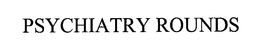 PSYCHIATRY ROUNDS trademark