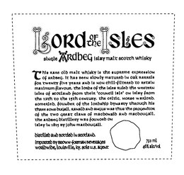 LORD OF THE ISLES SINGLE ARDBEG ISLAY MALT SCOTCH WHISKY THIS RARE OLD MALT WHISKY IS THE SUPREME EXPRESSION OF ARDBEG, IT HAS BEEN SLOWLY MATURED IN OAK BARRELS FOR TWENTY FIVE YEARS AND IS NON CHILL-FILTERED TO RETAIN MAXIMUM FLAVOUR, THE LORDS OF THE ISLES RULED THE WESTERN ISLES OF SCOTLAND FROM THEIR 'COUNCIL ISLE' ON ISLAY FROM THE 12TH TO THE 15TH CENTURY, THE CELTIC, NORSE WARLORD, SOMERLED, FOUNDER OF THE LORDSHIP DYNASTY THROUGH HIS THREE SONS DUGALL, RANALD AND ANGUS WAS THUS THE PROGENICOR OF THE TWO GREAT CLANS OF MACDONALD AND MACDOUGALL. THE ARDBEG DISTILLERY WAS FOUNOED ON ISLAY IN 1815 BY JOHN MACDOUGALL. DISTILLED AND BOTTLED IN SCOTLAND. IMPORTED BY BROWN-FORMAN BEVERAGES WORLDWIDE, LOUISVILLE, KY. SOLE U.S. AGENT 750 ML 46% ALC/VOL trademark