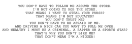 YOU DON'T HAVE TO FOLLOW ME AROUND THE STORE.  I'M NOT GOING TO ROB THE STORE. THAT MEANS I WANT TO STEAL YOUR PURSE? THAT MEANS I'M NOT EDUCATED? YOU DON'T TRUST ME? YOU DON'T HAVE TO BE AFRAID OF ME.  AND DRIVING A NICE CAR YOU WANT TO PULL ME OVER.  AND WEALTHY I MUST BE A CRIMINAL, A RAPPER OR A SPORTS STAR? THAT'S WHY YOU DON'T LIKE ME? THAT DON'T MEAN I'M A NIGGER! trademark