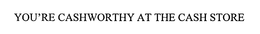YOU'RE CASHWORTHY AT THE CASH STORE trademark