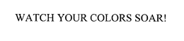 WATCH YOUR COLORS SOAR! trademark