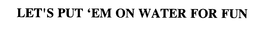 LET'S PUT 'EM ON WATER FOR FUN trademark
