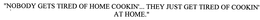 "NOBODY GETS TIRED OF HOME COOKIN'... THEY JUST GET TIRED OF COOKIN' AT HOME." trademark