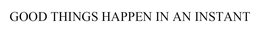GOOD THINGS  HAPPEN IN AN INSTANT trademark