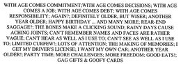 WITH AGE COMES COMMITMENT;WITH AGE COMES DECISIONS; WITH AGE COMES A JOB; WITH AGE COMES DEBT; WITH AGE COMES RESPONSIBILITY; AGAIN?; DEFINITELY OLDER, BUT WISER; ANOTHER YEAR OLDER; HAPPY BIRTHDAY ... AND MANY MORE; REAR-END SAGGAGE?; THE BONES MAKE A CLICKING SOUND; RAINY DAYS CAUSE ACHING JOINTS; CAN'T REMEMBER NAMES AND FACES ARE RATHER VAGUE; CAN'T HEAR AS WELL AS I USE TO; CAN'T SEE AS WELL AS I USE TO; LIMITED CURFEW!; LOTS OF ATTENTION; THE MAKING OF MEMORIES; I GET MY DRIVER'S LICENSE; I WANT MY OWN CAR; ANOTHER YEAR OLDER!; PARTY TIME; MORE CHALLENGES; MORE FREEDOM; GOOD EATS!; GAG GIFTS & GOOFY CARDS trademark