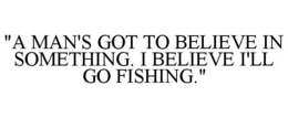 "A MAN'S GOT TO BELIEVE IN SOMETHING. I BELIEVE I'LL GO FISHING." trademark