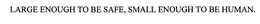 LARGE ENOUGH TO BE SAFE, SMALL ENOUGH TO BE HUMAN. trademark