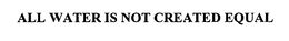 ALL WATER IS NOT CREATED EQUAL trademark