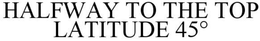 HALFWAY TO THE TOP LATITUDE 45° trademark