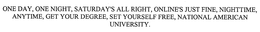 ONE DAY, ONE NIGHT, SATURDAY'S ALL RIGHT, ONLINE'S JUST FINE, NIGHTTIME, ANYTIME, GET YOUR DEGREE, SET YOURSELF FREE, NATIONAL AMERICAN UNIVERSITY. trademark