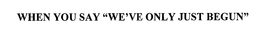WHEN YOU SAY "WE'VE ONLY JUST BEGUN" trademark