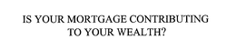 IS YOUR MORTGAGE CONTRIBUTING TO YOUR WEALTH? trademark